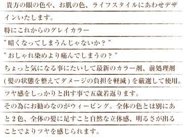 貴方の眼の色や、お肌の色、ライフスタイルにあわせてデザインいたします。特にこれからのグレイカラー暗くなってしまうんじゃないか？おしゃれ染めより痛んでしまうの？ちょっと気になる事にたいして最新のカラー剤、前処理剤(髪の状態を整えてダメージの負担を軽減)を厳選して使用。ツヤ感をしっかりと出す事で五歳若返ります。その為にお勧めなのがウィーヴィング。全体の色とは別にあと２色、全体の髪に足すこと自然な立体感、明るさが出ることでよりツヤを感じられます。