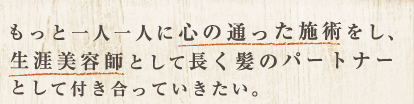 もっと一人一人に心の通った施術をし、生涯美容師として長く髪のパートナーとして付き合っていきたい。