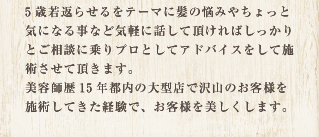 5歳若返らせるをテーマに髪の悩みやちょっと気になる事など気軽に話して頂ければしっかりとご相談に乗りプロとしてアドバイスをして施術させて頂きます。美容師歴15年都内の大型店で沢山のお客様を施術してきた経験があります。