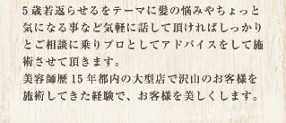 5歳若返らせるをテーマに髪の悩みやちょっと気になる事など気軽に話して頂ければしっかりとご相談に乗りプロとしてアドバイスをして施術させて頂きます。美容師歴15年都内の大型店で沢山のお客様を施術してきた経験があります。